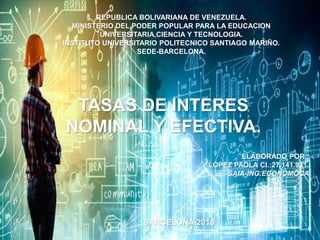 REPUBLICA BOLIVARIANA DE VENEZUELA.
MINISTERIO DEL PODER POPULAR PARA LA EDUCACION
UNIVERSITARIA,CIENCIA Y TECNOLOGIA.
INSTITUTO UNIVERSITARIO POLITECNICO SANTIAGO MARIÑO.
SEDE-BARCELONA.
TASAS DE INTERES
NOMINAL Y EFECTIVA.
BARCELONA,2018
ELABORADO POR :
LÓPEZ PAOLA CI.:27.141.931.
SAIA-ING.ECONOMOCA
 
