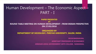 Human Development – The Economic Aspect –
PART - I
DR.M.MADHAVAN,
ASSISTANT PROFESSOR OF ECONOMICS
ARIGNAR ANNA GOVERNMENT ARTS COLLEGE, NAMAKKAL
PAPER PRESENTED
AT
ROUND TABLE MEETING ON HUMAN DEVELOPMENT : FROM INDIAN PERSPECTIVE
ON 27/03/2018
ORGANIZED BY
DEPARTMENT OF SOCIOLOGY, PERIYAR UNIVERSITY, SALEM, INDIA
 