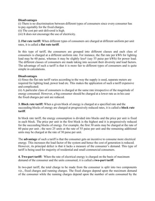 Disadvantages
(i) There is no discrimination between different types of consumers since every consumer has
to pay equitably for the fixed charges.
(ii) The cost per unit delivered is high.
(iii) It does not encourage the use of electricity.
2. Flat rate tariff: When different types of consumers are charged at different uniform per unit
rates, it is called a flat rate tariff.
In this type of tariff, the consumers are grouped into different classes and each class of
consumers is charged at a different uniform rate. For instance, the flat rate per kWh for lighting
load may be 60 paise, whereas it may be slightly less† (say 55 paise per kWh) for power load.
The different classes of consumers are made taking into account their diversity and load factors.
The advantage of such a tariff is that it is more fair to different types of consumers and is quite
simple in calculations.
Disadvantages
(i) Since the flat rate tariff varies according to the way the supply is used, separate meters are
required for lighting load, power load etc. This makes the application of such a tariff expensive
and complicated.
(ii) A particular class of consumers is charged at the same rate irrespective of the magnitude of
energy consumed. However, a big consumer should be charged at a lower rate as in his case
the fixed charges per unit are reduced.
3. Block rate tariff: When a given block of energy is charged at a specified rate and the
succeeding blocks of energy are charged at progressively reduced rates, it is called a block rate
tariff.
In block rate tariff, the energy consumption is divided into blocks and the price per unit is fixed
in each block. The price per unit in the first block is the highest and it is progressively reduced
for the succeeding blocks of energy. For example, the first 30 units may be charged at the rate of
60 paise per unit ; the next 25 units at the rate of 55 paise per unit and the remaining additional
units may be charged at the rate of 30 paise per unit.
The advantage of such a tariff is that the consumer gets an incentive to consume more electrical
energy. This increases the load factor of the system and hence the cost of generation is reduced.
However, its principal defect is that it lacks a measure of the consumer’s demand. This type of
tariff is being used for majority of residential and small commercial consumers.
4. Two-part tariff: When the rate of electrical energy is charged on the basis of maximum
demand of the consumer and the units consumed, it is called a two-part tariff.
In two-part tariff, the total charge to be made from the consumer is split into two components
viz., fixed charges and running charges. The fixed charges depend upon the maximum demand
of the consumer while the running charges depend upon the number of units consumed by the
 