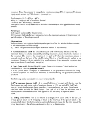 consumer. Thus, the consumer is charged at a certain amount per kW of maximum†† demand
plus a certain amount per kWh of energy consumed i.e.,
Total charges = Rs (b × kW+ c × kWh)
where, b = charge per kW of maximum demand
c = charge per kWh of energy consumed
This type of tariff is mostly applicable to industrial consumers who have appreciable maximum
demand.
Advantages
(i) It is easily understood by the consumers.
(ii) It recovers the fixed charges which depend upon the maximum demand of the consumer but
are independent of the units consumed.
Disadvantages
(i) The consumer has to pay the fixed charges irrespective of the fact whether he has consumed
or not consumed the electrical energy.
(ii) There is always error in assessing the maximum demand of the consumer.
5. Maximum demand tariff. It is similar to two-part tariff with the only difference that the
maximum demand is actually measured by installing maximum demand meter in the premises of
the consumer. This removes the objection of two-part tariff where the maximum demand is
assessed merely on the basis of the rateable value. This type of tariff is mostly applied to big
consumers. However, it is not suitable for a small consumer (e.g., residential consumer) as a
separate maximum demand meter is required.
6. Power factor tariff. The tariff in which power factor of the consumer’s load is taken into
consideration is known as power factor tariff.
In an a.c. system, power factor plays an important role. A low power factor increases the rating
of station equipment and line losses. Therefore, a consumer having low power factor must be
penalised.
The following are the important types of power factor tariff :
(i) kVA maximum demand tariff : It is a modified form of two-part tariff. In this case, the
fixed charges are made on the basis of maximum demand in kVA and not in kW. As kVA is
inversely proportional to power factor, therefore, a consumer having low power factor has to
contribute more towards the fixed charges. This type of tariff has the advantage that it
encourages the consumers to operate their appliances and machinery at improved power
factor.
(ii) Sliding scale tariff : This is also known as average power factor tariff. In this case, an
average power factor, say 0·8 lagging, is taken as the reference. If the power factor of the
consumer falls below this factor, suitable additional charges are made. On the other hand, if the
power factor is above the reference, a discount is allowed to the consumer.
 
