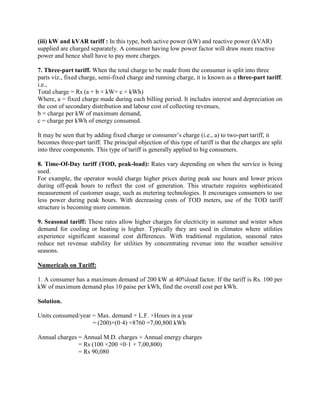 (iii) kW and kVAR tariff : In this type, both active power (kW) and reactive power (kVAR)
supplied are charged separately. A consumer having low power factor will draw more reactive
power and hence shall have to pay more charges.
7. Three-part tariff. When the total charge to be made from the consumer is split into three
parts viz., fixed charge, semi-fixed charge and running charge, it is known as a three-part tariff.
i.e.,
Total charge = Rs (a + b × kW+ c × kWh)
Where, a = fixed charge made during each billing period. It includes interest and depreciation on
the cost of secondary distribution and labour cost of collecting revenues,
b = charge per kW of maximum demand,
c = charge per kWh of energy consumed.
It may be seen that by adding fixed charge or consumer’s charge (i.e., a) to two-part tariff, it
becomes three-part tariff. The principal objection of this type of tariff is that the charges are split
into three components. This type of tariff is generally applied to big consumers.
8. Time-Of-Day tariff (TOD, peak-load): Rates vary depending on when the service is being
used.
For example, the operator would charge higher prices during peak use hours and lower prices
during off-peak hours to reflect the cost of generation. This structure requires sophisticated
measurement of customer usage, such as metering technologies. It encourages consumers to use
less power during peak hours. With decreasing costs of TOD meters, use of the TOD tariff
structure is becoming more common.
9. Seasonal tariff: These rates allow higher charges for electricity in summer and winter when
demand for cooling or heating is higher. Typically they are used in climates where utilities
experience significant seasonal cost differences. With traditional regulation, seasonal rates
reduce net revenue stability for utilities by concentrating revenue into the weather sensitive
seasons.
Numericals on Tariff:
1. A consumer has a maximum demand of 200 kW at 40%load factor. If the tariff is Rs. 100 per
kW of maximum demand plus 10 paise per kWh, find the overall cost per kWh.
Solution.
Units consumed/year = Max. demand × L.F. ×Hours in a year
= (200)×(0·4) ×8760 =7,00,800 kWh
Annual charges = Annual M.D. charges + Annual energy charges
= Rs (100 ×200 +0·1 × 7,00,800)
= Rs 90,080
 