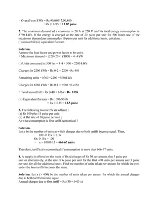∴ Overall cost/kWh = Rs 90,080/ 7,00,800
=Rs 0·1285 = 12·85 paise
2. The maximum demand of a consumer is 20 A at 220 V and his total energy consumption is
8760 kWh. If the energy is charged at the rate of 20 paise per unit for 500 hours use of the
maximum demand per annum plus 10 paise per unit for additional units, calculate :
(i) annual bill (ii) equivalent flat rate.
Solution.
Assume the load factor and power factor to be unity.
∴ Maximum demand = (220×20×1)/1000 = 4 ⋅4 kW
(i) Units consumed in 500 hrs = 4·4 × 500 = 2200 kWh
Charges for 2200 kWh = Rs 0·2 × 2200 =Rs 440
Remaining units = 8760 −2200 =6560kWh
Charges for 6560 kWh = Rs 0·1 × 6560 =Rs 656
∴ Total annual bill = Rs (440 + 656) = Rs. 1096
(ii) Equivalent flat rate = Rs 1096/8760
= Rs 0 ⋅125 = 12.5 paise
3. The following two tariffs are offered :
(a) Rs 100 plus 15 paise per unit ;
(b) A flat rate of 30 paise per unit ;
At what consumption is first tariff economical ?
Solution.
Let x be the number of units at which charges due to both tariffs become equal. Then,
100+0·15x = 0·3x
Or, 0·15x = 100
∴ x = 100/0·15 = 666·67 units
Therefore, tariff (a) is economical if consumption is more than 666·67 units.
4. A supply is offered on the basis of fixed charges of Rs 30 per annum plus 3 paise per
unit or alternatively, at the rate of 6 paise per unit for the first 400 units per annum and 5 paise
per unit for all the additional units. Find the number of units taken per annum for which the cost
under the two tariffs becomes the same.
Solution. Let x (> 400) be the number of units taken per annum for which the annual charges
due to both tariffs become equal.
Annual charges due to first tariff = Rs (30 + 0·03 x)
 