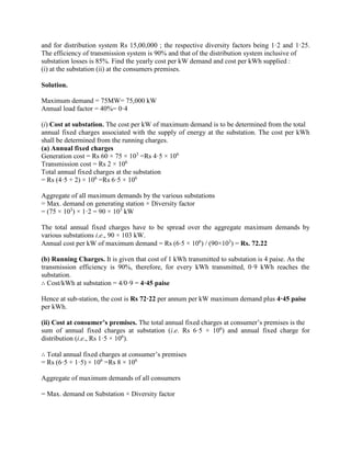 and for distribution system Rs 15,00,000 ; the respective diversity factors being 1·2 and 1·25.
The efficiency of transmission system is 90% and that of the distribution system inclusive of
substation losses is 85%. Find the yearly cost per kW demand and cost per kWh supplied :
(i) at the substation (ii) at the consumers premises.
Solution.
Maximum demand = 75MW= 75,000 kW
Annual load factor = 40%= 0·4
(i) Cost at substation. The cost per kW of maximum demand is to be determined from the total
annual fixed charges associated with the supply of energy at the substation. The cost per kWh
shall be determined from the running charges.
(a) Annual fixed charges
Generation cost = Rs 60 × 75 × 103
=Rs 4·5 × 106
Transmission cost = Rs 2 × 106
Total annual fixed charges at the substation
= Rs (4·5 + 2) × 106
=Rs 6·5 × 106
Aggregate of all maximum demands by the various substations
= Max. demand on generating station × Diversity factor
= (75 × 103
) × 1·2 = 90 × 103
kW
The total annual fixed charges have to be spread over the aggregate maximum demands by
various substations i.e., 90 × 103 kW.
Annual cost per kW of maximum demand = Rs (6⋅5 × 106
) / (90×103
) = Rs. 72.22
(b) Running Charges. It is given that cost of 1 kWh transmitted to substation is 4 paise. As the
transmission efficiency is 90%, therefore, for every kWh transmitted, 0·9 kWh reaches the
substation.
∴ Cost/kWh at substation = 4/0·9 = 4·45 paise
Hence at sub-station, the cost is Rs 72·22 per annum per kW maximum demand plus 4·45 paise
per kWh.
(ii) Cost at consumer’s premises. The total annual fixed charges at consumer’s premises is the
sum of annual fixed charges at substation (i.e. Rs 6·5 × 106
) and annual fixed charge for
distribution (i.e., Rs 1·5 × 106
).
∴ Total annual fixed charges at consumer’s premises
= Rs (6·5 + 1·5) × 106
=Rs 8 × 106
Aggregate of maximum demands of all consumers
= Max. demand on Substation × Diversity factor
 