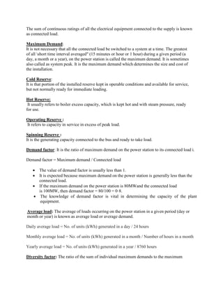 The sum of continuous ratings of all the electrical equipment connected to the supply is known
as connected load.
Maximum Demand:
It is not necessary that all the connected load be switched to a system at a time. The greatest
of all short time interval averaged" (15 minutes or hour or 1 hour) during a given period (a
day, a month or a year), on the power station is called the maximum demand. It is sometimes
also called as system peak. It is the maximum demand which determines the size and cost of
the installation.
Cold Reserve:
It is that portion of the installed reserve kept in operable conditions and available for service,
but not normally ready for immediate loading.
Hot Reserve:
It usually refers to boiler excess capacity, which is kept hot and with steam pressure, ready
for use.
Operating Reserve :
It refers to capacity in service in excess of peak load.
Spinning Reserve :
It is the generating capacity connected to the bus and ready to take load.
Demand factor: It is the ratio of maximum demand on the power station to its connected load i.
Demand factor = Maximum demand / Connected load
 The value of demand factor is usually less than 1.
 It is expected because maximum demand on the power station is generally less than the
connected load.
 If the maximum demand on the power station is 80MWand the connected load
is 100MW, then demand factor = 80/100 = 0·8.
 The knowledge of demand factor is vital in determining the capacity of the plant
equipment.
Average load: The average of loads occurring on the power station in a given period (day or
month or year) is known as average load or average demand.
Daily average load = No. of units (kWh) generated in a day / 24 hours
Monthly average load = No. of units (kWh) generated in a month / Number of hours in a month
Yearly average load = No. of units (kWh) generated in a year / 8760 hours
Diversity factor: The ratio of the sum of individual maximum demands to the maximum
 