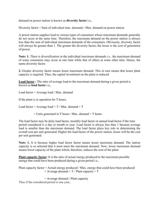 demand on power station is known as diversity factor i.e.,
Diversity factor = Sum of individual max. demands / Max. demand on power station
A power station supplies load to various types of consumers whose maximum demands generally
do not occur at the same time. Therefore, the maximum demand on the power station is always
less than the sum of individual maximum demands of the consumers. Obviously, diversity factor
will always be greater than 1. The greater the diversity factor, the lesser is the cost of generation
of power.
Note: 1. There is diversification in the individual maximum demands i.e., the maximum demand
of some consumers may occur at one time while that of others at some other time. Hence, the
name diversity factor.
2. Greater diversity factor means lesser maximum demand. This in turn means that lesser plant
capacity is required. Thus, the capital investment on the plant is reduced.
Load factor : The ratio of average load to the maximum demand during a given period is
known as load factor i.e.,
Load factor = Average load / Max. demand
If the plant is in operation for T hours,
Load factor = Average load × T / Max. demand × T
= Units generated in T hours / Max. demand × T hours
The load factor may be daily load factor, monthly load factor or annual load factor if the time
period considered is a day or month or year. Load factor is always less than 1 because average
load is smaller than the maximum demand. The load factor plays key role in determining the
overall cost per unit generated. Higher the load factor of the power station, lesser will be the cost
per unit generated.
Note: 1. It is because higher load factor factor means lesser maximum demand. The station
capacity is so selected that it must meet the maximum demand. Now, lower maximum demand
means lower capacity of the plant which, therefore, reduces the cost of the plant.
Plant capacity factor: It is the ratio of actual energy produced to the maximum possible
energy that could have been produced during a given period i.e.,
Plant capacity factor = Actual energy produced / Max. energy that could have been produced
= Average demand × T / Plant capacity × T
= Average demand / Plant capacity
Thus if the considered period is one year,
 