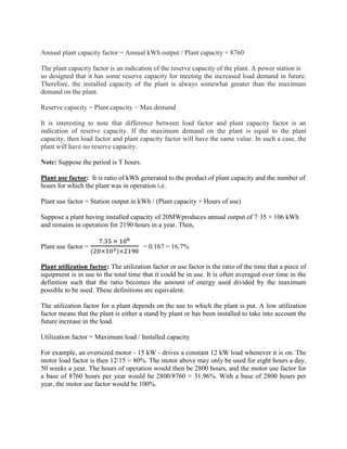 Annual plant capacity factor = Annual kWh output / Plant capacity × 8760
The plant capacity factor is an indication of the reserve capacity of the plant. A power station is
so designed that it has some reserve capacity for meeting the increased load demand in future.
Therefore, the installed capacity of the plant is always somewhat greater than the maximum
demand on the plant.
Reserve capacity = Plant capacity − Max.demand
It is interesting to note that difference between load factor and plant capacity factor is an
indication of reserve capacity. If the maximum demand on the plant is equal to the plant
capacity, then load factor and plant capacity factor will have the same value. In such a case, the
plant will have no reserve capacity.
Note: Suppose the period is T hours.
Plant use factor: It is ratio of kWh generated to the product of plant capacity and the number of
hours for which the plant was in operation i.e.
Plant use factor = Station output in kWh / (Plant capacity × Hours of use)
Suppose a plant having installed capacity of 20MWproduces annual output of 7·35 × 106 kWh
and remains in operation for 2190 hours in a year. Then,
Plant use factor =
7.35 × 106
(20×103)×2190
= 0.167 = 16.7%
Plant utilization factor: The utilization factor or use factor is the ratio of the time that a piece of
equipment is in use to the total time that it could be in use. It is often averaged over time in the
definition such that the ratio becomes the amount of energy used divided by the maximum
possible to be used. These definitions are equivalent.
The utilization factor for a plant depends on the use to which the plant is put. A low utilization
factor means that the plant is either a stand by plant or has been installed to take into account the
future increase in the load.
Utilization factor = Maximum load / Installed capacity
For example, an oversized motor - 15 kW - drives a constant 12 kW load whenever it is on. The
motor load factor is then 12/15 = 80%. The motor above may only be used for eight hours a day,
50 weeks a year. The hours of operation would then be 2800 hours, and the motor use factor for
a base of 8760 hours per year would be 2800/8760 = 31.96%. With a base of 2800 hours per
year, the motor use factor would be 100%.
 