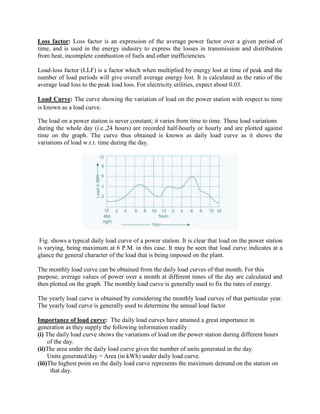 Loss factor: Loss factor is an expression of the average power factor over a given period of
time, and is used in the energy industry to express the losses in transmission and distribution
from heat, incomplete combustion of fuels and other inefficiencies.
Load-loss factor (LLF) is a factor which when multiplied by energy lost at time of peak and the
number of load periods will give overall average energy lost. It is calculated as the ratio of the
average load loss to the peak load loss. For electricity utilities, expect about 0.03.
Load Curve: The curve showing the variation of load on the power station with respect to time
is known as a load curve.
The load on a power station is never constant; it varies from time to time. These load variations
during the whole day (i.e.,24 hours) are recorded half-hourly or hourly and are plotted against
time on the graph. The curve thus obtained is known as daily load curve as it shows the
variations of load w.r.t. time during the day.
Fig. shows a typical daily load curve of a power station. It is clear that load on the power station
is varying, being maximum at 6 P.M. in this case. It may be seen that load curve indicates at a
glance the general character of the load that is being imposed on the plant.
The monthly load curve can be obtained from the daily load curves of that month. For this
purpose, average values of power over a month at different times of the day are calculated and
then plotted on the graph. The monthly load curve is generally used to fix the rates of energy.
The yearly load curve is obtained by considering the monthly load curves of that particular year.
The yearly load curve is generally used to determine the annual load factor
Importance of load curve: The daily load curves have attained a great importance in
generation as they supply the following information readily :
(i) The daily load curve shows the variations of load on the power station during different hours
of the day.
(ii)The area under the daily load curve gives the number of units generated in the day.
Units generated/day = Area (in kWh) under daily load curve.
(iii)The highest point on the daily load curve represents the maximum demand on the station on
that day.
 