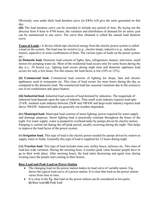 Obviously, area under daily load duration curve (in kWh) will give the units generated on that
day.
(iii) The load duration curve can be extended to include any period of time. By laying out the
abscissa from 0 hour to 8760 hours, the variation and distribution of demand for an entire year
can be summarized in one curve. The curve thus obtained is called the annual load duration
curve.
Types of Loads : A device which taps electrical energy from the electric power system is called
a load on the system. The load may be resistive (e.g., electric lamp), inductive (e.g., induction
motor), capacitive or some combination of them. The various types of loads on the power system
are :
(i) Domestic load. Domestic load consists of lights, fans, refrigerators, heaters, television, small
motors for pumping water etc. Most of the residential load occurs only for some hours during the
day (i.e., 24 hours) e.g., lighting load occurs during night time and domestic appliance load
occurs for only a few hours. For this reason, the load factor is low (10% to 12%).
(ii) Commercial load. Commercial load consists of lighting for shops, fans and electric
appliances used in restaurants etc. This class of load occurs for more hours during the day as
compared to the domestic load. The commercial load has seasonal variations due to the extensive
use of air conditioners and space heaters.
(iii) Industrial load. Industrial load consists of load demand by industries. The magnitude of
industrial load depends upon the type of industry. Thus small scale industry requires load upto
25 kW, medium scale industry between 25kW and 100 kW and large-scale industry requires load
above 500 kW. Industrial loads are generally not weather dependent.
(iv) Municipal load. Municipal load consists of street lighting, power required for water supply
and drainage purposes. Street lighting load is practically constant throughout the hours of the
night. For water supply, water is pumped to overhead tanks by pumps driven by electric motors.
Pumping is carried out during the off-peak period, usually occurring during the night. This helps
to improve the load factor of the power system.
(v) Irrigation load. This type of load is the electric power needed for pumps driven by motors to
supply water to fields. Generally this type of load is supplied for 12 hours during night.
(vi) Traction load. This type of load includes tram cars, trolley buses, railways etc. This class of
load has wide variation. During the morning hour, it reaches peak value because people have to
go to their work place. After morning hours, the load starts decreasing and again rises during
evening since the people start coming to their homes.
Base Load and Peak Load on Power Station
 The changing load on the power station makes its load curve of variable nature. Fig.
shows the typical load curve of a power station. It is clear that load on the power station
varies from time to time.
 It is clear in the fig. that load on the power station can be considered in two parts:
(i) Base load (ii) Peak load
 