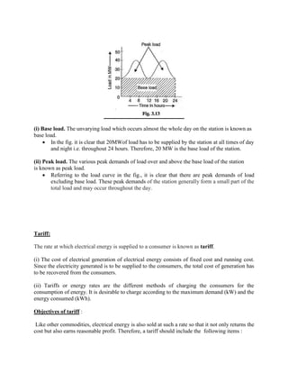 (i) Base load. The unvarying load which occurs almost the whole day on the station is known as
base load.
 In the fig. it is clear that 20MWof load has to be supplied by the station at all times of day
and night i.e. throughout 24 hours. Therefore, 20 MW is the base load of the station.
(ii) Peak load. The various peak demands of load over and above the base load of the station
is known as peak load.
 Referring to the load curve in the fig., it is clear that there are peak demands of load
excluding base load. These peak demands of the station generally form a small part of the
total load and may occur throughout the day.
Tariff:
The rate at which electrical energy is supplied to a consumer is known as tariff.
(i) The cost of electrical generation of electrical energy consists of fixed cost and running cost.
Since the electricity generated is to be supplied to the consumers, the total cost of generation has
to be recovered from the consumers.
(ii) Tariffs or energy rates are the different methods of charging the consumers for the
consumption of energy. It is desirable to charge according to the maximum demand (kW) and the
energy consumed (kWh).
Objectives of tariff :
Like other commodities, electrical energy is also sold at such a rate so that it not only returns the
cost but also earns reasonable profit. Therefore, a tariff should include the following items :
 