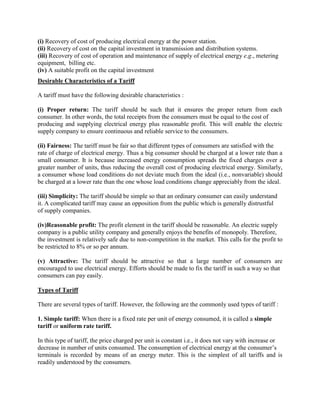 (i) Recovery of cost of producing electrical energy at the power station.
(ii) Recovery of cost on the capital investment in transmission and distribution systems.
(iii) Recovery of cost of operation and maintenance of supply of electrical energy e.g., metering
equipment, billing etc.
(iv) A suitable profit on the capital investment.
Desirable Characteristics of a Tariff
A tariff must have the following desirable characteristics :
(i) Proper return: The tariff should be such that it ensures the proper return from each
consumer. In other words, the total receipts from the consumers must be equal to the cost of
producing and supplying electrical energy plus reasonable profit. This will enable the electric
supply company to ensure continuous and reliable service to the consumers.
(ii) Fairness: The tariff must be fair so that different types of consumers are satisfied with the
rate of charge of electrical energy. Thus a big consumer should be charged at a lower rate than a
small consumer. It is because increased energy consumption spreads the fixed charges over a
greater number of units, thus reducing the overall cost of producing electrical energy. Similarly,
a consumer whose load conditions do not deviate much from the ideal (i.e., nonvariable) should
be charged at a lower rate than the one whose load conditions change appreciably from the ideal.
(iii) Simplicity: The tariff should be simple so that an ordinary consumer can easily understand
it. A complicated tariff may cause an opposition from the public which is generally distrustful
of supply companies.
(iv)Reasonable profit: The profit element in the tariff should be reasonable. An electric supply
company is a public utility company and generally enjoys the benefits of monopoly. Therefore,
the investment is relatively safe due to non-competition in the market. This calls for the profit to
be restricted to 8% or so per annum.
(v) Attractive: The tariff should be attractive so that a large number of consumers are
encouraged to use electrical energy. Efforts should be made to fix the tariff in such a way so that
consumers can pay easily.
Types of Tariff
There are several types of tariff. However, the following are the commonly used types of tariff :
1. Simple tariff: When there is a fixed rate per unit of energy consumed, it is called a simple
tariff or uniform rate tariff.
In this type of tariff, the price charged per unit is constant i.e., it does not vary with increase or
decrease in number of units consumed. The consumption of electrical energy at the consumer’s
terminals is recorded by means of an energy meter. This is the simplest of all tariffs and is
readily understood by the consumers.
 