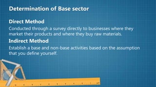 Determination of Base sector
Direct Method
Conducted through a survey directly to businesses where they
market their products and where they buy raw materials.
Indirect Method
Establish a base and non-base activities based on the assumption
that you define yourself.
 