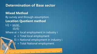 Determination of Base sector
Mixed Method
By survey and through assumption.
Location Quotient method
LQ = (ei/e)
(Ei/E)
Where ei = local employment in industry i
e = Total local employment
Ei = National employment in industry i
E = Total National employment
 