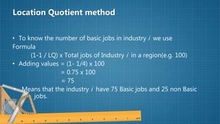 Location Quotient method
• To know the number of basic jobs in industry i we use
Formula
(1-1 / LQ) x Total jobs of Industry i in a region(e.g. 100)
• Adding values = (1- 1/4) x 100
= 0.75 x 100
= 75
• Means that the industry i have 75 Basic jobs and 25 non Basic
jobs.
 