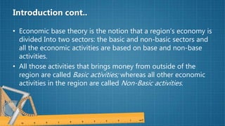 Introduction cont..
• Economic base theory is the notion that a region’s economy is
divided Into two sectors: the basic and non-basic sectors and
all the economic activities are based on base and non-base
activities.
• All those activities that brings money from outside of the
region are called Basic activities; whereas all other economic
activities in the region are called Non-Basic activities.
 