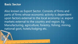 Basic Sector
Also known as Export Sector. Consists of firms and
parts of firms whose economic activity is dependent
upon factors external to the local economy i.e. export
markets external to the country and region. Eg.
Manufacturing, agriculture, forestry, fishing, mining,
national govt, hotels/lodging etc.
 