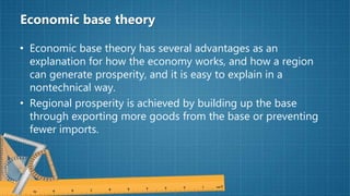 Economic base theory
• Economic base theory has several advantages as an
explanation for how the economy works, and how a region
can generate prosperity, and it is easy to explain in a
nontechnical way.
• Regional prosperity is achieved by building up the base
through exporting more goods from the base or preventing
fewer imports.
 