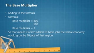 The Base Multiplier
• Adding to the formula
• Formula:
Base multiplier = 300
100
Base multiplier = 3
• So that means if a firm added 10 basic jobs the whole economy
would grow by 30 jobs of that region.
 