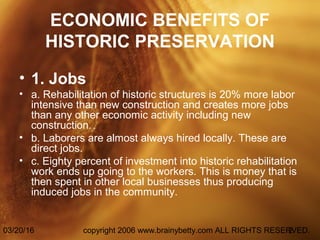 03/20/16 copyright 2006 www.brainybetty.com ALL RIGHTS RESERVED.2
ECONOMIC BENEFITS OF
HISTORIC PRESERVATION
• 1. Jobs
• a. Rehabilitation of historic structures is 20% more labor
intensive than new construction and creates more jobs
than any other economic activity including new
construction.
• b. Laborers are almost always hired locally. These are
direct jobs.
• c. Eighty percent of investment into historic rehabilitation
work ends up going to the workers. This is money that is
then spent in other local businesses thus producing
induced jobs in the community.
 