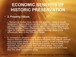 03/20/16 copyright 2006 www.brainybetty.com ALL RIGHTS RESERVED.3
ECONOMIC BENEFITS OF
HISTORIC PRESERVATION
• 2. Property Values
• a. Numerous studies have shown that property values in locally
designated historic districts are higher than comparable areas that
are National Register only historic districts and those that are not
historic districts. These differences range from 5% to 131% higher
value for the locally designated historic districts. Most of the
differences were in the 15%-30% range.
• b. Increases in property values were higher in locally designated
historic districts compared to National Register only historic districts
and comparable areas not in historic districts. Even in these tough
economic times the locally designated historic districts have
retained their values better than the other areas. The locally
designated historic districts appreciated at a rate of 5-35% more
than the other comparable areas.
 