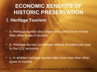 03/20/16 copyright 2006 www.brainybetty.com ALL RIGHTS RESERVED.4
ECONOMIC BENEFITS OF
HISTORIC PRESERVATION
3. Heritage Tourism
• a. Heritage tourists stay longer and spend more money
than other types of tourists.
• b. Heritage tourism contributes billions of dollars per year
to the U.S. economy.
• c. In addition heritage tourists take more trips than other
types of tourists.
 