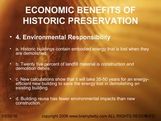 03/20/16 copyright 2006 www.brainybetty.com ALL RIGHTS RESERVED.5
ECONOMIC BENEFITS OF
HISTORIC PRESERVATION
• 4. Environmental Responsibility
• a. Historic buildings contain embodied energy that is lost when they
are demolished.
• b. Twenty five percent of landfill material is construction and
demolition debris.
• c. New calculations show that it will take 35-50 years for an energy-
efficient new building to save the energy lost in demolishing an
existing building.
• d. Building reuse has fewer environmental impacts than new
construction.
 