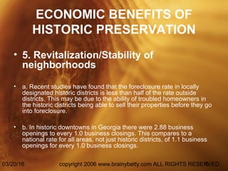 03/20/16 copyright 2006 www.brainybetty.com ALL RIGHTS RESERVED.6
ECONOMIC BENEFITS OF
HISTORIC PRESERVATION
• 5. Revitalization/Stability of
neighborhoods
• a. Recent studies have found that the foreclosure rate in locally
designated historic districts is less than half of the rate outside
districts. This may be due to the ability of troubled homeowners in
the historic districts being able to sell their properties before they go
into foreclosure.
• b. In historic downtowns in Georgia there were 2.88 business
openings to every 1.0 business closings. This compares to a
national rate for all areas, not just historic districts, of 1.1 business
openings for every 1.0 business closings.
 