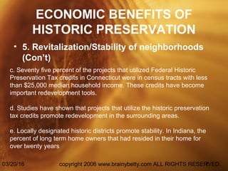 03/20/16 copyright 2006 www.brainybetty.com ALL RIGHTS RESERVED.7
ECONOMIC BENEFITS OF
HISTORIC PRESERVATION
• 5. Revitalization/Stability of neighborhoods
(Con’t)
c. Seventy five percent of the projects that utilized Federal Historic
Preservation Tax credits in Connecticut were in census tracts with less
than $25,000 median household income. These credits have become
important redevelopment tools.
d. Studies have shown that projects that utilize the historic preservation
tax credits promote redevelopment in the surrounding areas.
e. Locally designated historic districts promote stability. In Indiana, the
percent of long term home owners that had resided in their home for
over twenty years
 