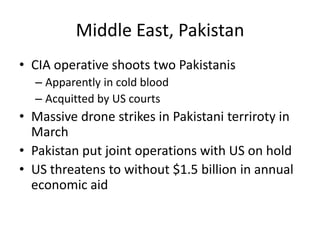 Middle East, Pakistan
• CIA operative shoots two Pakistanis
  – Apparently in cold blood
  – Acquitted by US courts
• Massive drone strikes in Pakistani terriroty in
  March
• Pakistan put joint operations with US on hold
• US threatens to without $1.5 billion in annual
  economic aid
 