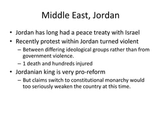 Middle East, Jordan
• Jordan has long had a peace treaty with Israel
• Recently protest within Jordan turned violent
  – Between differing ideological groups rather than from
    government violence.
  – 1 death and hundreds injured
• Jordanian king is very pro-reform
  – But claims switch to constitutional monarchy would
    too seriously weaken the country at this time.
 