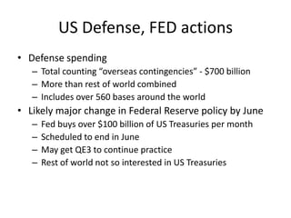 US Defense, FED actions
• Defense spending
   – Total counting “overseas contingencies” - $700 billion
   – More than rest of world combined
   – Includes over 560 bases around the world
• Likely major change in Federal Reserve policy by June
   –   Fed buys over $100 billion of US Treasuries per month
   –   Scheduled to end in June
   –   May get QE3 to continue practice
   –   Rest of world not so interested in US Treasuries
 
