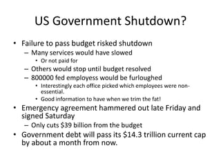 US Government Shutdown?
• Failure to pass budget risked shutdown
   – Many services would have slowed
      • Or not paid for
   – Others would stop until budget resolved
   – 800000 fed employess would be furloughed
      • Interestingly each office picked which employees were non-
        essential.
      • Good information to have when we trim the fat!
• Emergency agreement hammered out late Friday and
  signed Saturday
   – Only cuts $39 billion from the budget
• Government debt will pass its $14.3 trillion current cap
  by about a month from now.
 