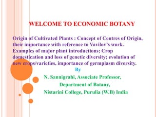 WELCOME TO ECONOMIC BOTANY
Origin of Cultivated Plants : Concept of Centres of Origin,
their importance with reference to Vavilov’s work.
Examples of major plant introductions; Crop
domestication and loss of genetic diversity; evolution of
new crops/varieties, importance of germplasm diversity.
By
N. Sannigrahi, Associate Professor,
Department of Botany,
Nistarini College, Purulia (W.B) India
 