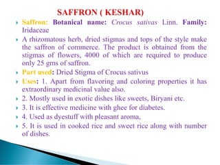  Saffron: Botanical name: Crocus sativas Linn. Family:
Iridaceae
 A rhizomatous herb, dried stigmas and tops of the style make
the saffron of commerce. The product is obtained from the
stigmas of flowers, 4000 of which are required to produce
only 25 gms of saffron.
 Part used: Dried Stigma of Crocus sativus
 Uses: 1. Apart from flavoring and coloring properties it has
extraordinary medicinal value also.
 2. Mostly used in exotic dishes like sweets, Biryani etc.
 3. It is effective medicine with ghee for diabetes.
 4. Used as dyestuff with pleasant aroma,
 5. It is used in cooked rice and sweet rice along with number
of dishes.
 