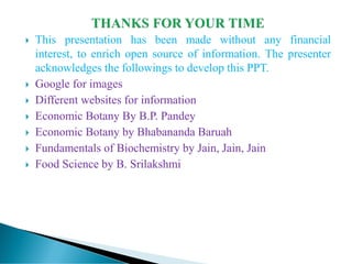  This presentation has been made without any financial
interest, to enrich open source of information. The presenter
acknowledges the followings to develop this PPT.
 Google for images
 Different websites for information
 Economic Botany By B.P. Pandey
 Economic Botany by Bhabananda Baruah
 Fundamentals of Biochemistry by Jain, Jain, Jain
 Food Science by B. Srilakshmi
 