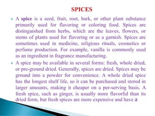  A spice is a seed, fruit, root, bark, or other plant substance
primarily used for flavoring or coloring food. Spices are
distinguished from herbs, which are the leaves, flowers, or
stems of plants used for flavoring or as a garnish. Spices are
sometimes used in medicine, religious rituals, cosmetics or
perfume production. For example, vanilla is commonly used
as an ingredient in fragrance manufacturing.
 A spice may be available in several forms: fresh, whole dried,
or pre-ground dried. Generally, spices are dried. Spices may be
ground into a powder for convenience. A whole dried spice
has the longest shelf life, so it can be purchased and stored in
larger amounts, making it cheaper on a per-serving basis. A
fresh spice, such as ginger, is usually more flavorful than its
dried form, but fresh spices are more expensive and have a
 