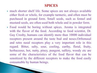  much shorter shelf life. Some spices are not always available
either fresh or whole, for example turmeric, and often must be
purchased in ground form. Small seeds, such as fennel and
mustard seeds, are often used both whole and in powder form.
 Food would be boring without spices. Aroma is integrated
with the flavor of the food. According to food scientist, Dr.
Guy Crosby, humans can identify more than 10000 individual
receptors present around the taste bud and noses.Orthonasal
and retro nasal receptors play a very important role in this
regard. Bitter, salty, sour, cooling, earthy, floral, fruity,
herbaceous, hot, nutty, piney, pungent, sulfery, woody etc are
some of the characteristics of the food flavor that can be
sensitized by the different receptors to make the food easily
consumable by human beings.
 