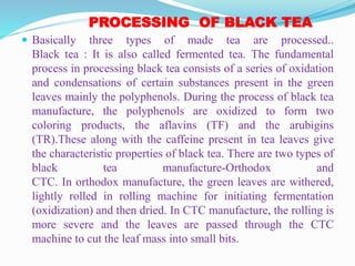 PROCESSING OF BLACK TEA
 Basically three types of made tea are processed..
Black tea : It is also called fermented tea. The fundamental
process in processing black tea consists of a series of oxidation
and condensations of certain substances present in the green
leaves mainly the polyphenols. During the process of black tea
manufacture, the polyphenols are oxidized to form two
coloring products, the aflavins (TF) and the arubigins
(TR).These along with the caffeine present in tea leaves give
the characteristic properties of black tea. There are two types of
black tea manufacture-Orthodox and
CTC. In orthodox manufacture, the green leaves are withered,
lightly rolled in rolling machine for initiating fermentation
(oxidization) and then dried. In CTC manufacture, the rolling is
more severe and the leaves are passed through the CTC
machine to cut the leaf mass into small bits.
 