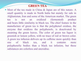 GREEN TEA
 Most of the tea made in China & Japan are of this nature. A
small quantity is made in North India but mainly for sale in
Afghanistan, Iran and some of the American market. The green
tea is not an oxidized (fermented) product
and bears little similarity to black tea. The chief feature in the
manufacture of green tea is that the polyphenol oxidase, the
enzyme that oxidizes the polyphenols, is deactivated by
steaming the green leaves. The color of green tea liquor is
greenish or lemon yellow, with no trace of red or brown color.
A green tea infusion delivers up its caffeine more quickly than
one of black tea, and it contains more
polyphenolic bodies than a black tea infusion, but these
substances are colorless and unoxidise.
 