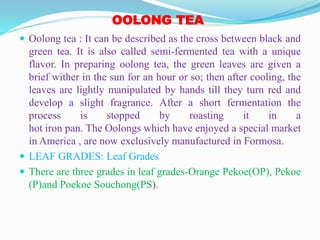 OOLONG TEA
 Oolong tea : It can be described as the cross between black and
green tea. It is also called semi-fermented tea with a unique
flavor. In preparing oolong tea, the green leaves are given a
brief wither in the sun for an hour or so; then after cooling, the
leaves are lightly manipulated by hands till they turn red and
develop a slight fragrance. After a short fermentation the
process is stopped by roasting it in a
hot iron pan. The Oolongs which have enjoyed a special market
in America , are now exclusively manufactured in Formosa.
 LEAF GRADES: Leaf Grades
 There are three grades in leaf grades-Orange Pekoe(OP), Pekoe
(P)and Poekoe Souchong(PS).
 