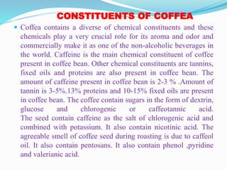 CONSTITUENTS OF COFFEA
 Coffea contains a diverse of chemical constituents and these
chemicals play a very crucial role for its aroma and odor and
commercially make it as one of the non-alcoholic beverages in
the world. Caffeine is the main chemical constituent of coffee
present in coffee bean. Other chemical constituents are tannins,
fixed oils and proteins are also present in coffee bean. The
amount of caffeine present in coffee bean is 2-3 % .Amount of
tannin is 3-5%.13% proteins and 10-15% fixed oils are present
in coffee bean. The coffee contain sugars in the form of dextrin,
glucose and chlorogenic or caffeotannic acid.
The seed contain caffeine as the salt of chlorogenic acid and
combined with potassium. It also contain nicotinic acid. The
agreeable smell of coffee seed during roasting is due to caffeol
oil. It also contain pentosans. It also contain phenol ,pyridine
and valerianic acid.
 