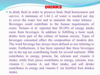 DRINKS
 to drink fluid in order to preserve body fluid homeostasis and
survive. A minimum of 1.44 L of water is needed per day
to cover the water lost and to maintain the water balance .
Beverages could contribute to the human requirements of
water. Troiano et al. reported that 20-24% of energy intake
came from beverages. In addition to fulfilling a basic need,
drinks form part of the culture of human society. Types of
beverages consumed affect the composition of modern diet.
The word beverage has always been defined as not referring to
water. Furthermore, it has been reported that these beverages
are in the top ten contributing foods for several nutrients. Milk
contributes to energy, protein, fat, calcium and vitamin A
intake, while fruit juices contributes to energy, calcium, iron,
vitamin C, vitamin A, and fiber intake, and soft drinks
contributes in energy and vitamin C (in fortified fruit drinks)
intake.
 