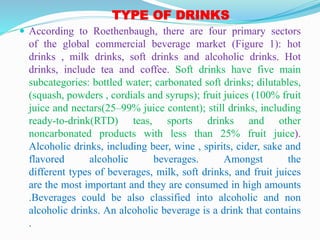 TYPE OF DRINKS
 According to Roethenbaugh, there are four primary sectors
of the global commercial beverage market (Figure 1): hot
drinks , milk drinks, soft drinks and alcoholic drinks. Hot
drinks, include tea and coffee. Soft drinks have five main
subcategories: bottled water; carbonated soft drinks; dilutables,
(squash, powders , cordials and syrups); fruit juices (100% fruit
juice and nectars(25–99% juice content); still drinks, including
ready-to-drink(RTD) teas, sports drinks and other
noncarbonated products with less than 25% fruit juice).
Alcoholic drinks, including beer, wine , spirits, cider, sake and
flavored alcoholic beverages. Amongst the
different types of beverages, milk, soft drinks, and fruit juices
are the most important and they are consumed in high amounts
.Beverages could be also classified into alcoholic and non
alcoholic drinks. An alcoholic beverage is a drink that contains
.
 