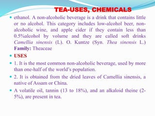 TEA-USES, CHEMICALS
 ethanol. A non-alcoholic beverage is a drink that contains little
or no alcohol. This category includes low-alcohol beer, non-
alcoholic wine, and apple cider if they contain less than
0.5%alcohol by volume and they are called soft drinks
Camellia sinensis (L). O. Kuntze (Syn. Thea sinensis L.)
Family: Theaceae
 USES
 1. It is the most common non-alcoholic beverage, used by more
than one-half of the world’s population.
 2. It is obtained from the dried leaves of Camellia sinensis, a
native of Assam or China.
 A volatile oil, tannin (13 to 18%), and an alkaloid theine (2-
5%), are present in tea.
 