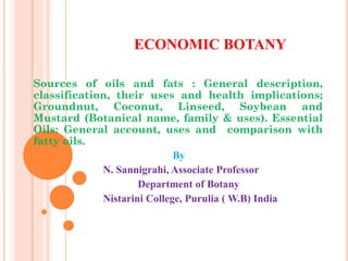 ECONOMIC BOTANY
Sources of oils and fats : General description,
classification, their uses and health implications;
Groundnut, Coconut, Linseed, Soybean and
Mustard (Botanical name, family & uses). Essential
Oils: General account, uses and comparison with
fatty oils.
By
N. Sannigrahi, Associate Professor
Department of Botany
Nistarini College, Purulia ( W.B) India
 