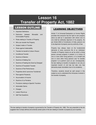 Lesson 16
Transfer of Property Act, 1882
• Important Definitions
• Distinction between Moveable and
Immoveable Property
• Rules relating to Transfer of Property
• Who can transfer the Property
• Subject matter of Transfer
• Rules against Inalienability
• Transfer for benefit of Unborn Person
• Conditional Transfer
• Doctrine of Election
• Doctrine of Holding Out
• Doctrine of Feeding the Grant by Estoppel
• Doctrine of Fraudulent Transfer
• Doctrine of Part-Performance
• Properties which cannot be Transferred
• Rule against Perpetuity
• Accumulation of Income
• Doctrine of Lis Pendens
• Provisions relating to Specific Transfers
• Actionable Claims
• Charges
• Lesson Round up
• Self-Test Questions
LEARNING OBJECTIVES
Article 17 of Universal Declaration on Human Rights
provides that everyone has the right to own property
alone as well as in association with others and no
one shall be arbitrarily deprived of his property. As
per Article 300A of Constitution of India, persons not
to be deprived of property save by authority of law.
Property has, always, been on the fundamental
elements of socio economic life of an individual.
Transfer of Property means an act by which a living
person conveys property in present, or in future, to
one or more other living persons, or to himself and
one or more other living persons and "to transfer
property" is to perform such an act. Consequently,
the law relating to transfer of property is not only an
important branch of civil law but also one that
demands proper elucidation due to its complexity.
Therefore, students should be well versed in this
subject so as to understand the intricacies involved in
the transfer of property.
The law relating to transfer of property is governed by the Transfer of Property Act, 1882. The very preamble to the Act
suggests that it simply defines and amends certain parts of the law relating to transfer of property by act of parties.
LESSON OUTLINE
 