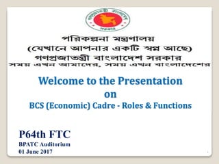 Welcome to the Presentation
on
BCS (Economic) Cadre - Roles & Functions
1
P64th FTC
BPATC Auditorium
01 June 2017
 