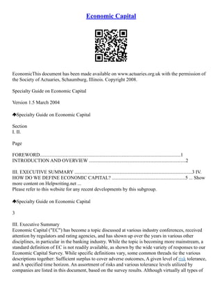 Economic Capital
EconomicThis document has been made available on www.actuaries.org.uk with the permission of
the Society of Actuaries, Schaumburg, Illinois. Copyright 2008.
Specialty Guide on Economic Capital
Version 1.5 March 2004
Specialty Guide on Economic Capital
Section
I. II.
Page
FOREWORD...................................................................................................................1
INTRODUCTION AND OVERVIEW ...............................................................................2
III. EXECUTIVE SUMMARY ................................................................................................3 IV.
HOW DO WE DEFINE ECONOMIC CAPITAL? ............................................................5 ... Show
more content on Helpwriting.net ...
Please refer to this website for any recent developments by this subgroup.
Specialty Guide on Economic Capital
3
III. Executive Summary
Economic Capital ("EC") has become a topic discussed at various industry conferences, received
attention by regulators and rating agencies, and has shown up over the years in various other
disciplines, in particular in the banking industry. While the topic is becoming more mainstream, a
standard definition of EC is not readily available, as shown by the wide variety of responses to our
Economic Capital Survey. While specific definitions vary, some common threads tie the various
descriptions together: Sufficient surplus to cover adverse outcomes, A given level of risk tolerance,
and A specified time horizon. An assortment of risks and various tolerance levels utilized by
companies are listed in this document, based on the survey results. Although virtually all types of
 