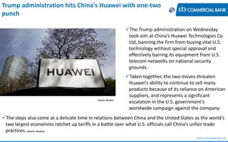 Research & Development Unit
Source: Reuters
Trump administration hits China's Huawei with one-two
punch
The Trump administration on Wednesday
took aim at China’s Huawei Technologies Co
Ltd, banning the firm from buying vital U.S.
technology without special approval and
effectively barring its equipment from U.S.
telecom networks on national security
grounds.
Taken together, the two moves threaten
Huawei’s ability to continue to sell many
products because of its reliance on American
suppliers, and represents a significant
escalation in the U.S. government’s
worldwide campaign against the company.
The steps also come at a delicate time in relations between China and the United States as the world’s
two largest economies ratchet up tariffs in a battle over what U.S. officials call China’s unfair trade
practices. (Source: Reuters)
 