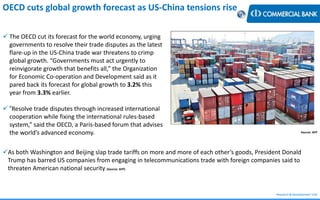 Research & Development Unit
Source: AFP
OECD cuts global growth forecast as US-China tensions rise
 The OECD cut its forecast for the world economy, urging
governments to resolve their trade disputes as the latest
flare-up in the US-China trade war threatens to crimp
global growth. “Governments must act urgently to
reinvigorate growth that benefits all,” the Organization
for Economic Co-operation and Development said as it
pared back its forecast for global growth to 3.2% this
year from 3.3% earlier.
 “Resolve trade disputes through increased international
cooperation while fixing the international rules-based
system,” said the OECD, a Paris-based forum that advises
the world’s advanced economy.
As both Washington and Beijing slap trade tariffs on more and more of each other’s goods, President Donald
Trump has barred US companies from engaging in telecommunications trade with foreign companies said to
threaten American national security (Source: AFP)
 