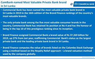 Research & Development Unit
ComBank named Most Valuable Private Bank brand
in Sri Lanka
• Commercial Bank has been named the most valuable private bank brand in
Sri Lanka in 2019 in the 16th edition of the Brand Finance rankings of the country’s
most valuable brands.
• The only private bank among the five most valuable consumer brands in the
country, Commercial Bank has retained its position at No 4 and has the honour of
being in the top 10 of this prestigious ranking since its inception.
• Brand Finance assigned Commercial Bank a brand value of Rs 37.269 billion for
2019, up 27% from last year, reaffirming Commercial Bank’s status as the largest
private bank and the leading private bank brand in Sri Lanka.
• Brand Finance computes the value of brands listed on the Colombo Stock Exchange
using a method based on the Royalty Relief approach – a brand valuation method
used by the company globally.
 